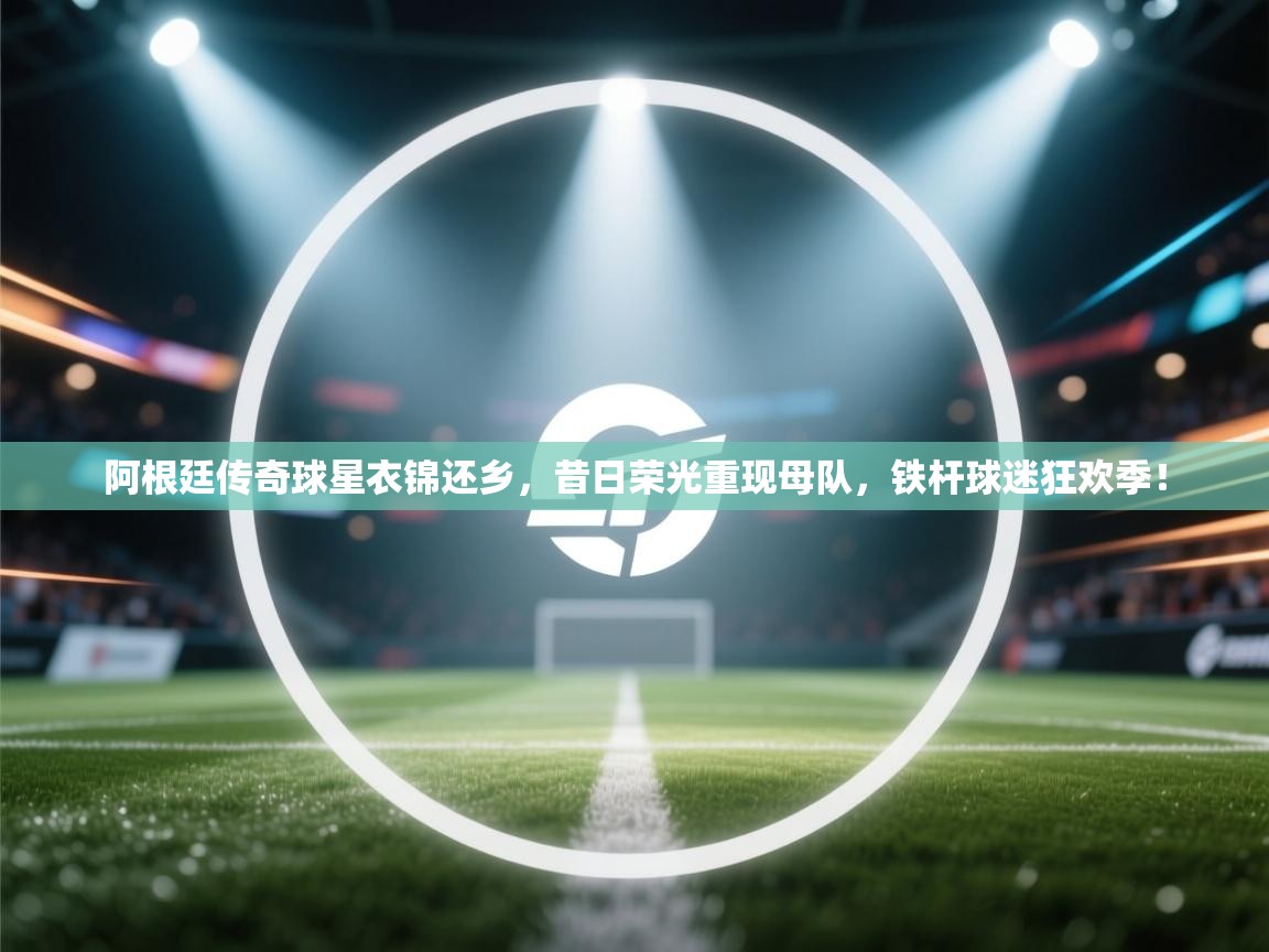 阿根廷传奇球星衣锦还乡，昔日荣光重现母队，铁杆球迷狂欢季！