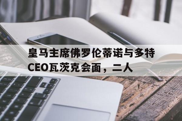 开云体育登录-包含皇马主席佛罗伦蒂诺与多特CEO瓦茨克会面，二人的词条