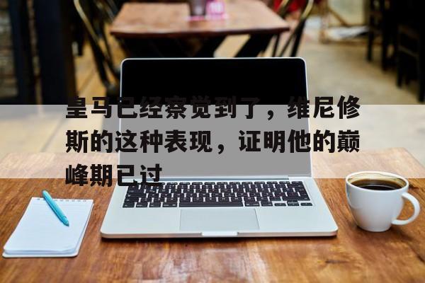 开云体育登录入口-关于皇马已经察觉到了，维尼修斯的这种表现，证明他的巅峰期已过的信息