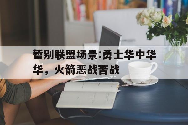 开云体育入口-暂别联盟场景:勇士华中华华，火箭恶战苦战的简单介绍