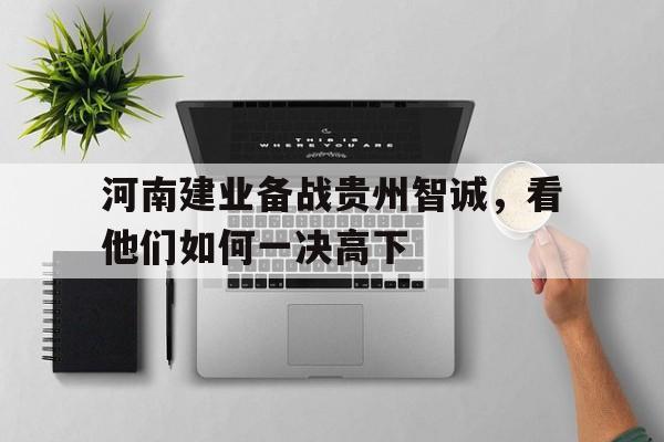 开云体育app-包含河南建业备战贵州智诚，看他们如何一决高下的词条